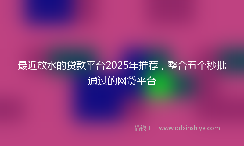 最近放水的贷款平台2025年推荐，整合五个秒批通过的网贷平台