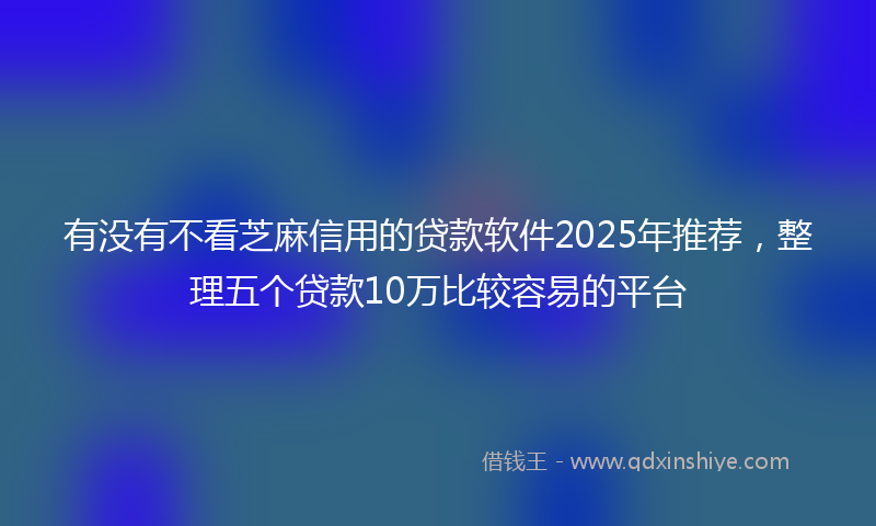 有没有不看芝麻信用的贷款软件2025年推荐，整理五个贷款10万比较容易的平台