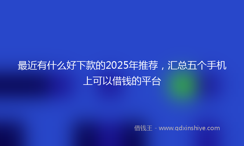 最近有什么好下款的2025年推荐，汇总五个手机上可以借钱的平台