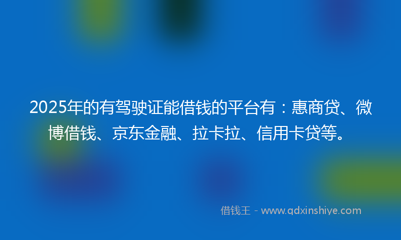 2025年的有驾驶证能借钱的平台有：惠商贷、微博借钱、京东金融、拉卡拉、信用卡贷等。