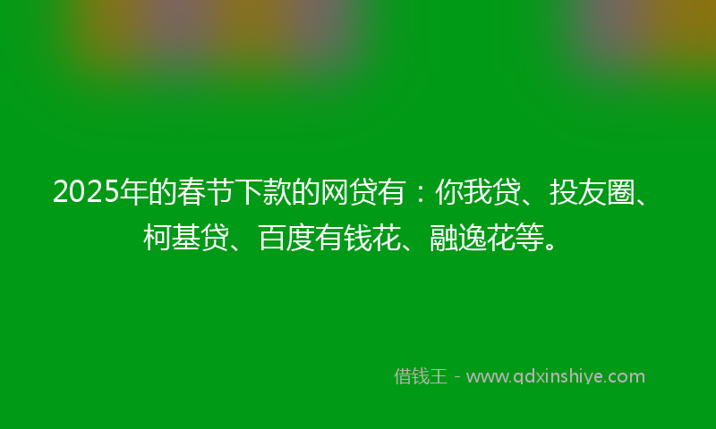 2025年的春节下款的网贷有：你我贷、投友圈、柯基贷、百度有钱花、融逸花等。
