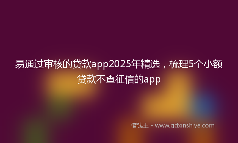 易通过审核的贷款app2025年精选，梳理5个小额贷款不查征信的app