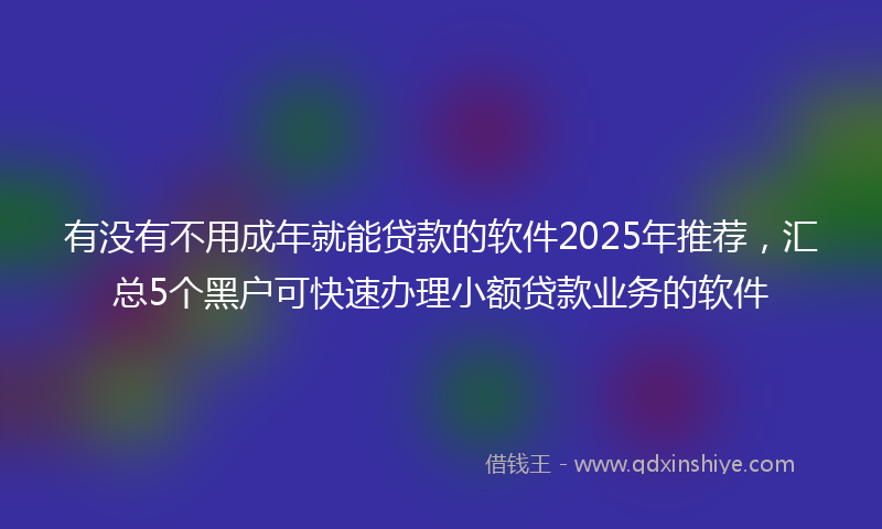 有没有不用成年就能贷款的软件2025年推荐，汇总5个黑户可快速办理小额贷款业务的软件