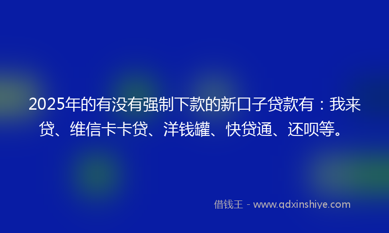 2025年的有没有强制下款的新口子贷款有：我来贷、维信卡卡贷、洋钱罐、快贷通、还呗等。