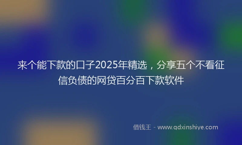 来个能下款的口子2025年精选，分享五个不看征信负债的网贷百分百下款软件