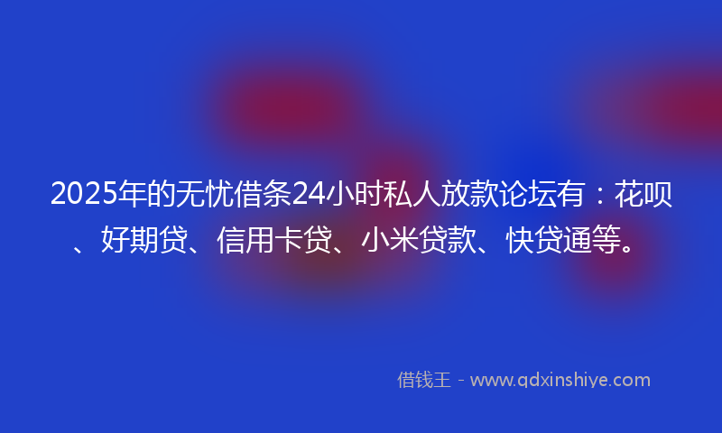 2025年的无忧借条24小时私人放款论坛有：花呗、好期贷、信用卡贷、小米贷款、快贷通等。