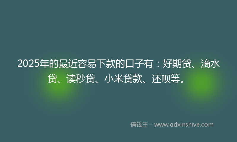 2025年的最近容易下款的口子有：好期贷、滴水贷、读秒贷、小米贷款、还呗等。