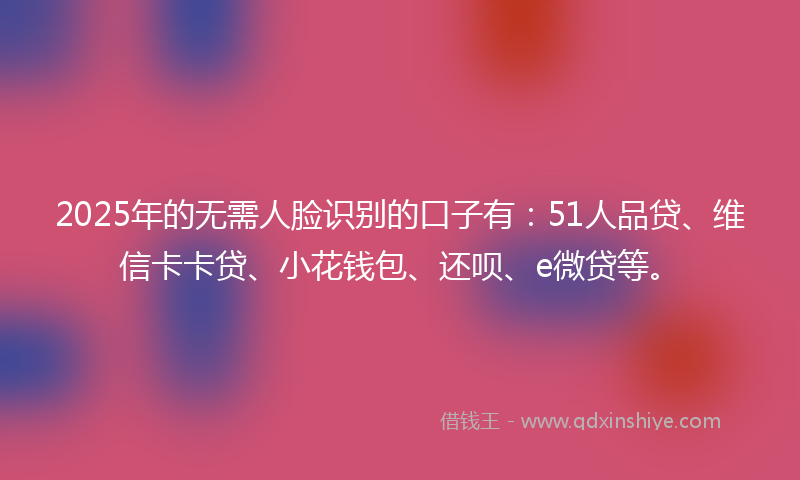 2025年的无需人脸识别的口子有:51人品贷、维信卡卡贷、小花钱包、还呗、e微贷等。