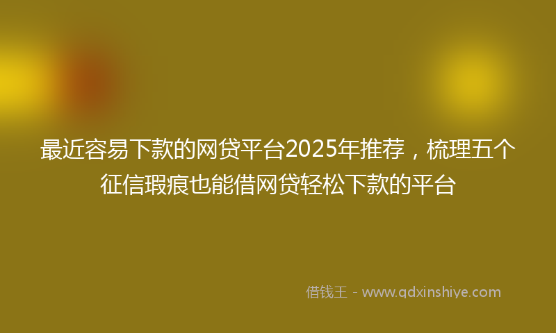 最近容易下款的网贷平台2025年推荐，梳理五个征信瑕疵也能借网贷轻松下款的平台