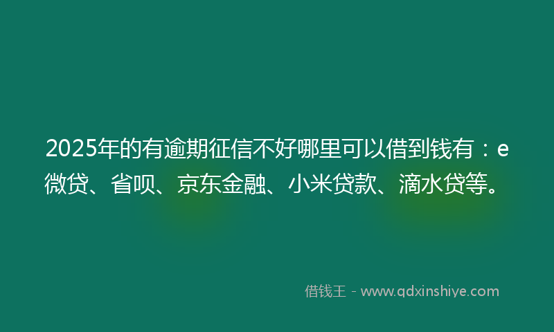 2025年的有逾期征信不好哪里可以借到钱有：e微贷、省呗、京东金融、小米贷款、滴水贷等。