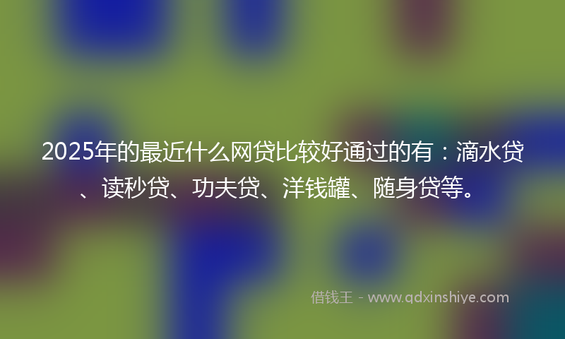 2025年的最近什么网贷比较好通过的有：滴水贷、读秒贷、功夫贷、洋钱罐、随身贷等。