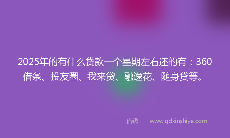 2025年的有什么贷款一个星期左右还的有：360借条、投友圈、我来贷、融逸花、随身贷等。
