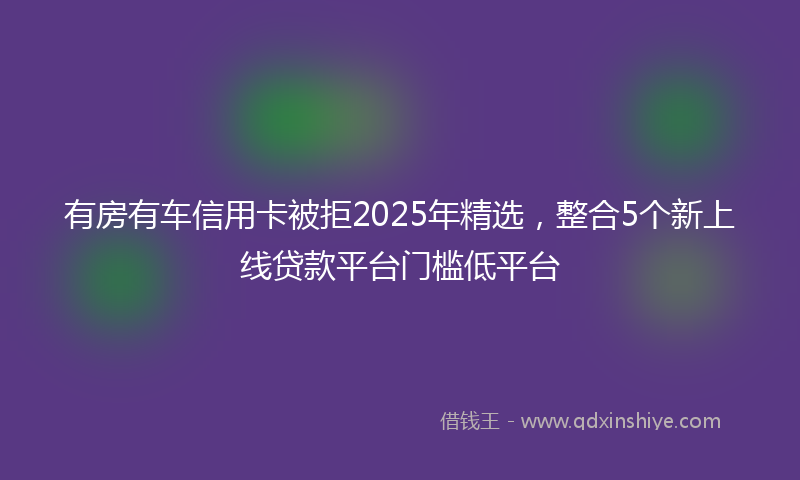有房有车信用卡被拒2025年精选，整合5个新上线贷款平台门槛低平台