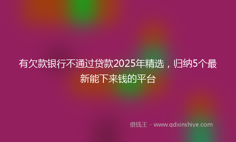 有欠款银行不通过贷款2025年精选，归纳5个最新能下来钱的平台