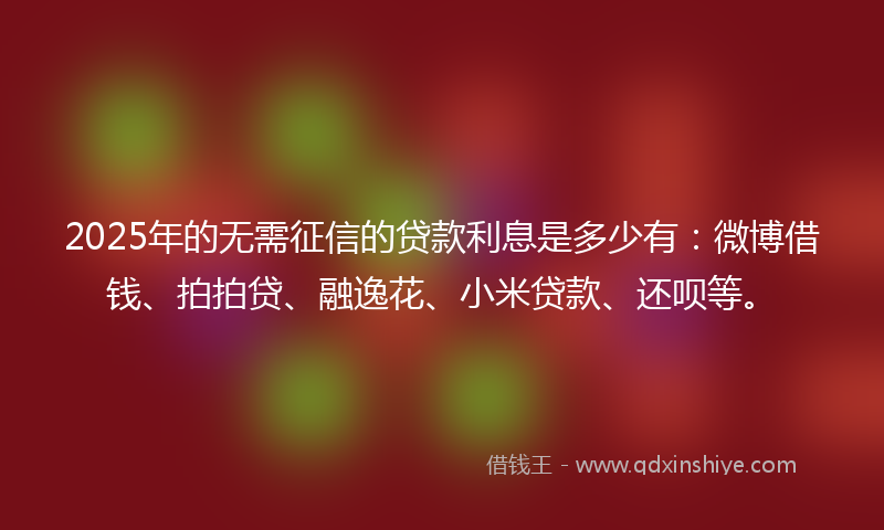 2025年的无需征信的贷款利息是多少有：微博借钱、拍拍贷、融逸花、小米贷款、还呗等。