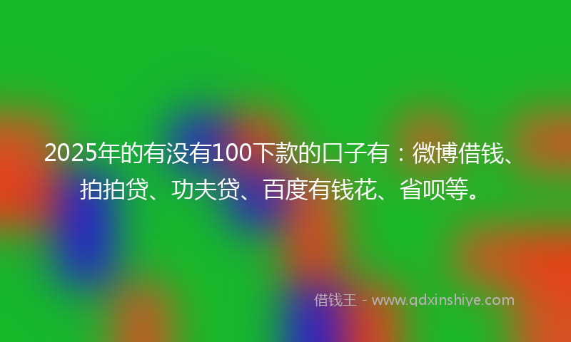 2025年的有没有100下款的口子有：微博借钱、拍拍贷、功夫贷、百度有钱花、省呗等。