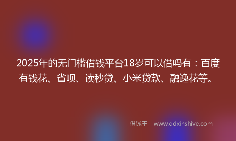 2025年的无门槛借钱平台18岁可以借吗有：百度有钱花、省呗、读秒贷、小米贷款、融逸花等。