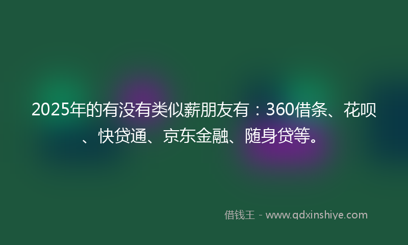2025年的有没有类似薪朋友有：360借条、花呗、快贷通、京东金融、随身贷等。