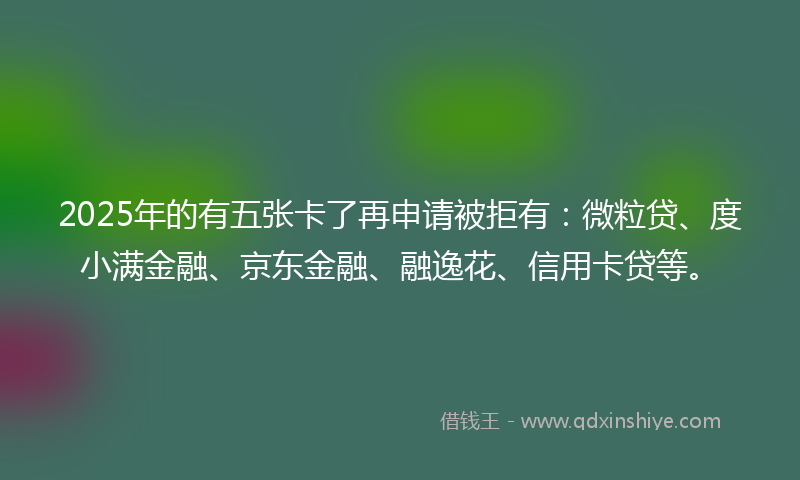 2025年的有五张卡了再申请被拒有：微粒贷、度小满金融、京东金融、融逸花、信用卡贷等。