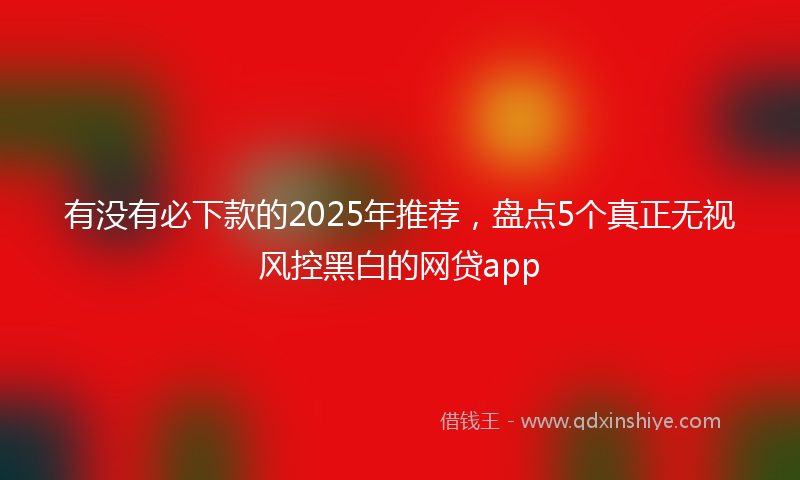 有没有必下款的2025年推荐，盘点5个真正无视风控黑白的网贷app