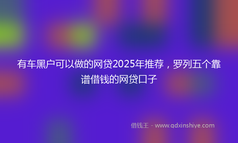 有车黑户可以做的网贷2025年推荐，罗列五个靠谱借钱的网贷口子
