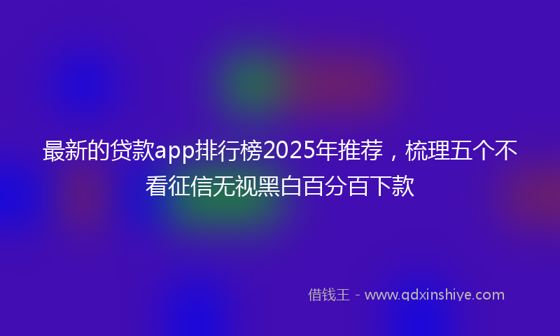 最新的贷款app排行榜2025年推荐，梳理五个不看征信无视黑白百分百下款