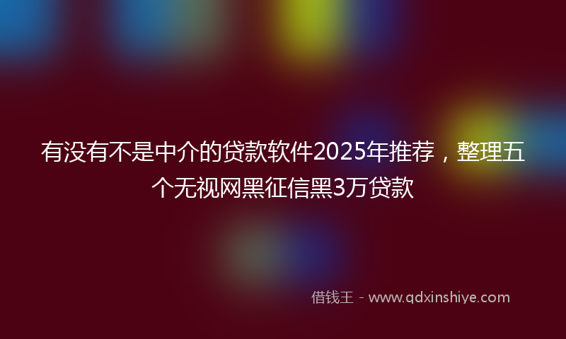 有没有不是中介的贷款软件2025年推荐，整理五个无视网黑征信黑3万贷款