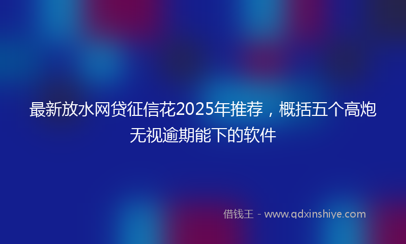 最新放水网贷征信花2025年推荐，概括五个高炮无视逾期能下的软件