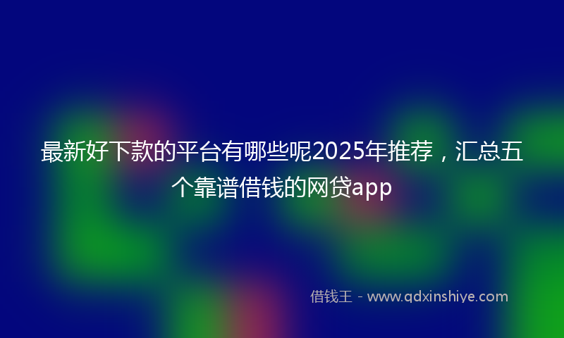 最新好下款的平台有哪些呢2025年推荐，汇总五个靠谱借钱的网贷app