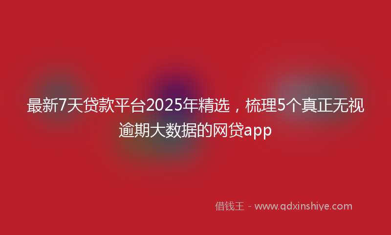 最新7天贷款平台2025年精选，梳理5个真正无视逾期大数据的网贷app
