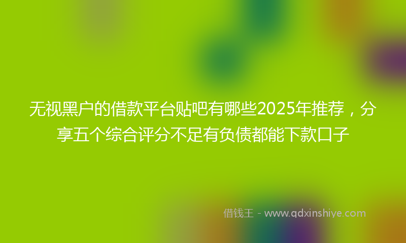 无视黑户的借款平台贴吧有哪些2025年推荐，分享五个综合评分不足有负债都能下款口子