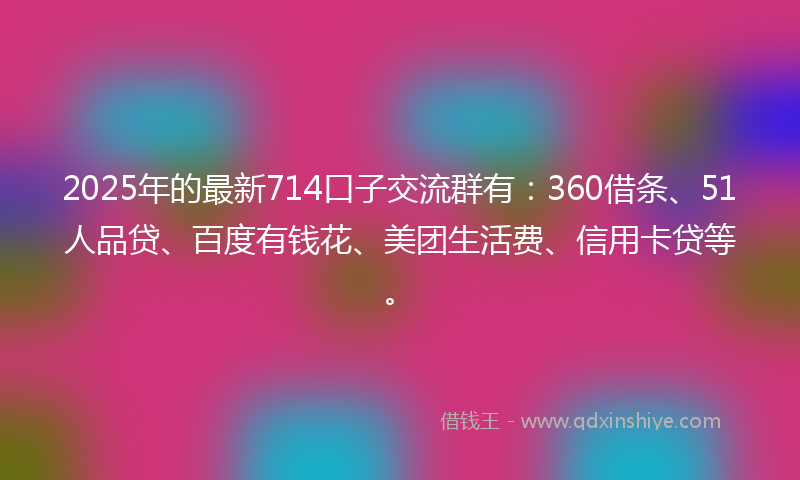 2025年的最新714口子交流群有：360借条、51人品贷、百度有钱花、美团生活费、信用卡贷等。