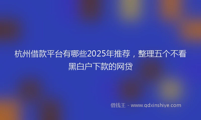 杭州借款平台有哪些2025年推荐，整理五个不看黑白户下款的网贷