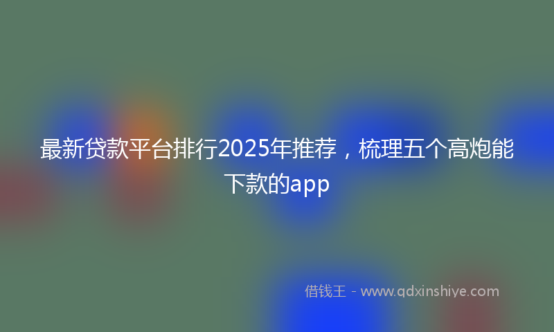 最新贷款平台排行2025年推荐，梳理五个高炮能下款的app