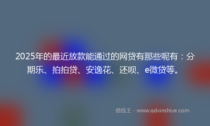 2025年的最近放款能通过的网贷有那些呢有：分期乐、拍拍贷、安逸花、还呗、e微贷等。