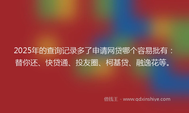2025年的查询记录多了申请网贷哪个容易批有：替你还、快贷通、投友圈、柯基贷、融逸花等。