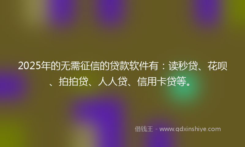 2025年的无需征信的贷款软件有：读秒贷、花呗、拍拍贷、人人贷、信用卡贷等。