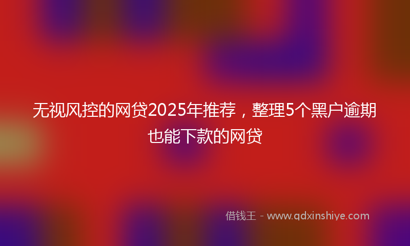 无视风控的网贷2025年推荐，整理5个黑户逾期也能下款的网贷