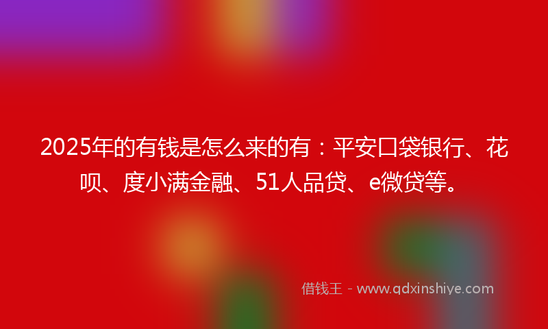 2025年的有钱是怎么来的有：平安口袋银行、花呗、度小满金融、51人品贷、e微贷等。