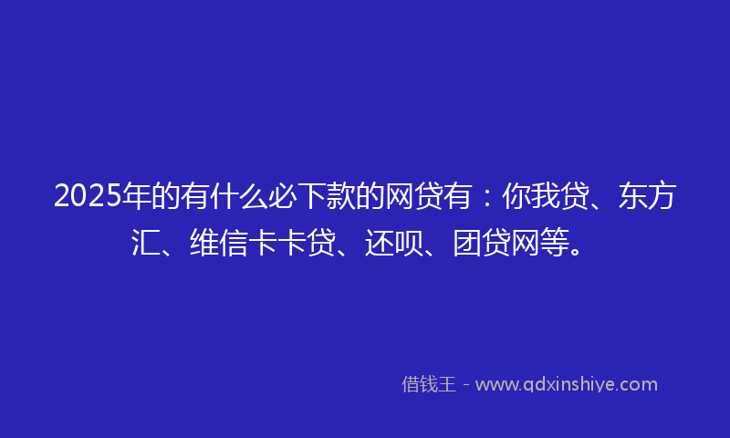 2025年的有什么必下款的网贷有：你我贷、东方汇、维信卡卡贷、还呗、团贷网等。