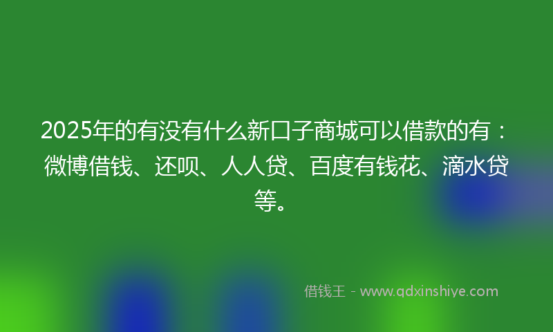 2025年的有没有什么新口子商城可以借款的有：微博借钱、还呗、人人贷、百度有钱花、滴水贷等。