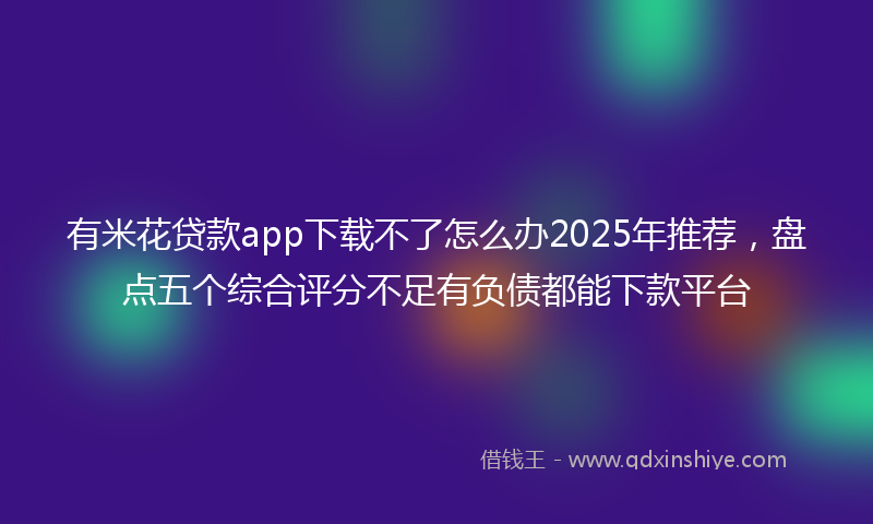 有米花贷款app下载不了怎么办2025年推荐，盘点五个综合评分不足有负债都能下款平台