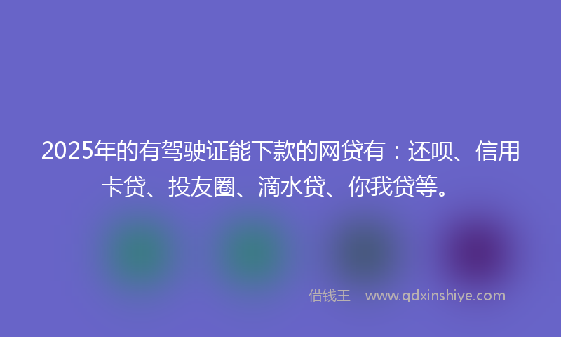 2025年的有驾驶证能下款的网贷有：还呗、信用卡贷、投友圈、滴水贷、你我贷等。