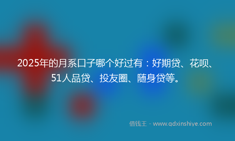 2025年的月系口子哪个好过有：好期贷、花呗、51人品贷、投友圈、随身贷等。