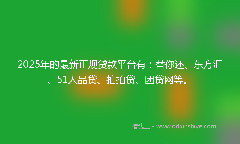 2025年的最新正规贷款平台有：替你还、东方汇、51人品贷、拍拍贷、团贷网等。