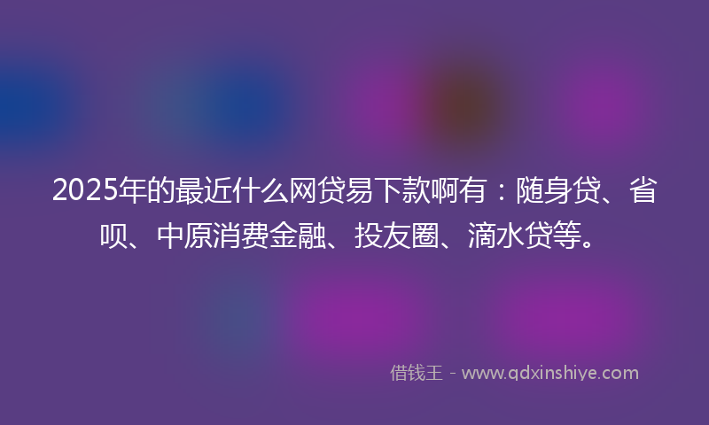 2025年的最近什么网贷易下款啊有：随身贷、省呗、中原消费金融、投友圈、滴水贷等。