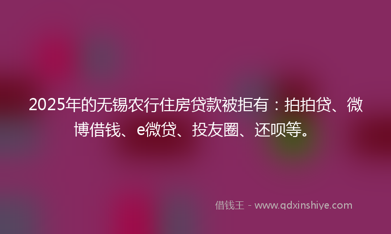 2025年的无锡农行住房贷款被拒有：拍拍贷、微博借钱、e微贷、投友圈、还呗等。