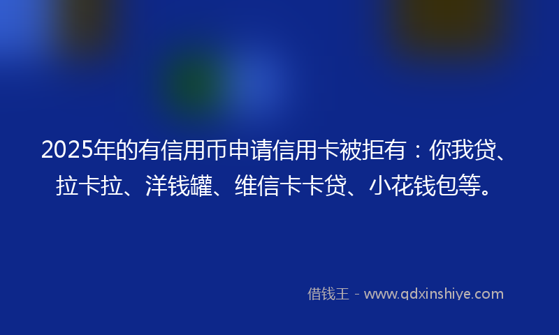 2025年的有信用币申请信用卡被拒有：你我贷、拉卡拉、洋钱罐、维信卡卡贷、小花钱包等。