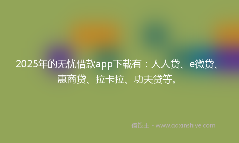 2025年的无忧借款app下载有：人人贷、e微贷、惠商贷、拉卡拉、功夫贷等。
