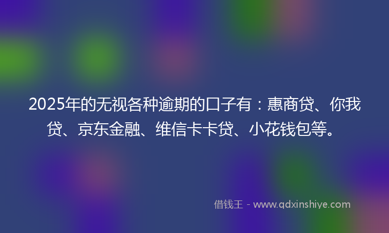 2025年的无视各种逾期的口子有：惠商贷、你我贷、京东金融、维信卡卡贷、小花钱包等。